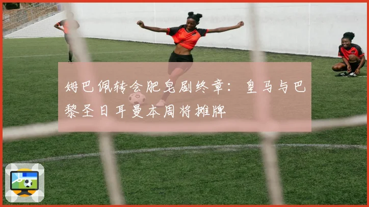 姆巴佩转会肥皂剧终章：皇马与巴黎圣日耳曼本周将摊牌