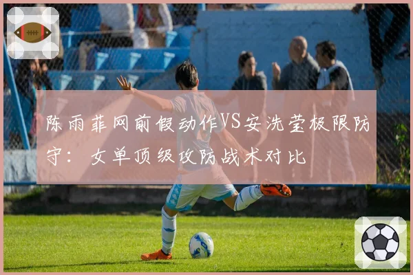 陈雨菲网前假动作VS安洗莹极限防守：女单顶级攻防战术对比