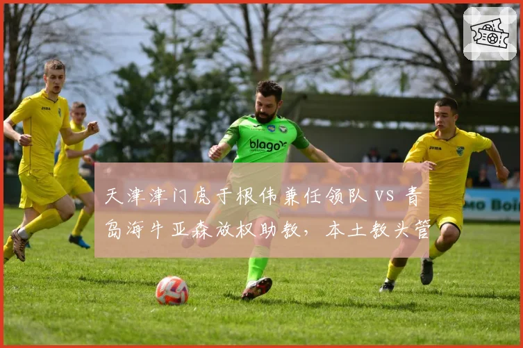 天津津门虎于根伟兼任领队 vs 青岛海牛亚森放权助教,本土教头管理权限差异