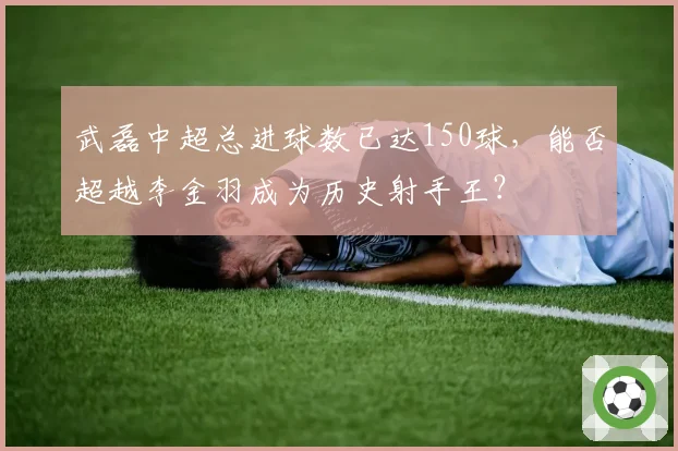 武磊中超总进球数已达150球,能否超越李金羽成为历史射手王?