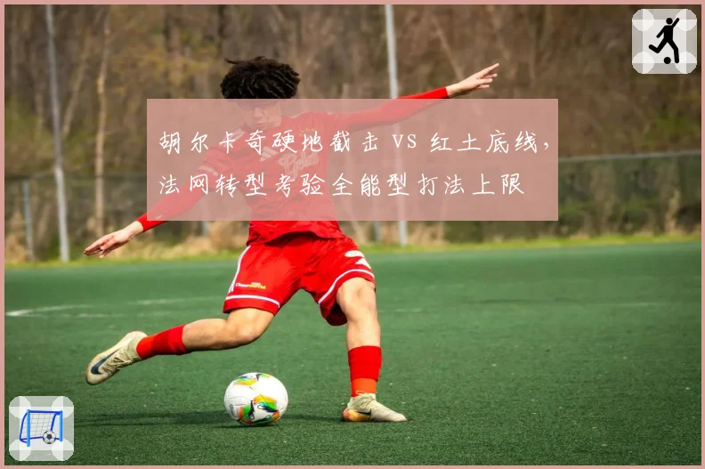 胡尔卡奇硬地截击 vs 红土底线，法网转型考验全能型打法上限