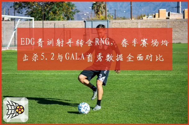 EDG青训射手转会RNG，春季赛场均击杀5.2与GALA首秀数据全面对比