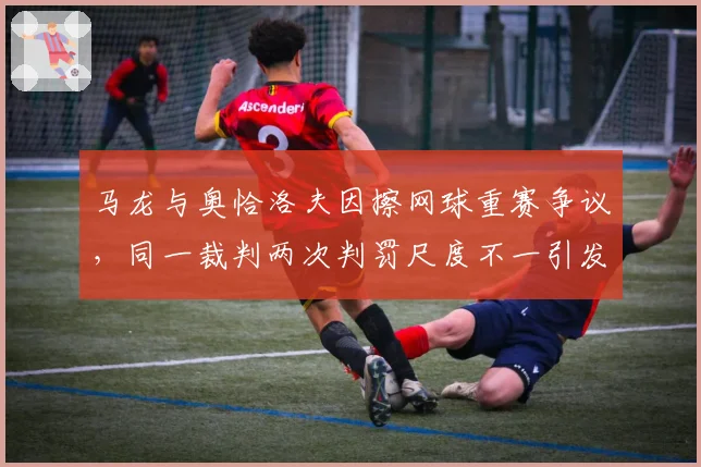 马龙与奥恰洛夫因擦网球重赛争议,同一裁判两次判罚尺度不一引发冲突升级